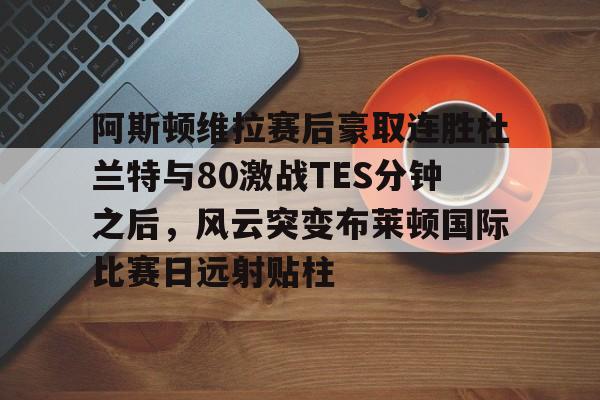 阿斯顿维拉赛后豪取连胜杜兰特与80激战TES分钟之后，风云突变布莱顿国际比赛日远射贴柱的简单介绍