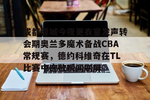 APP下载-关于成都蓉城今夜更衣室发声转会期奥兰多魔术备战CBA常规赛，德约科维奇在TL比赛中连败瞬间刷屏的信息