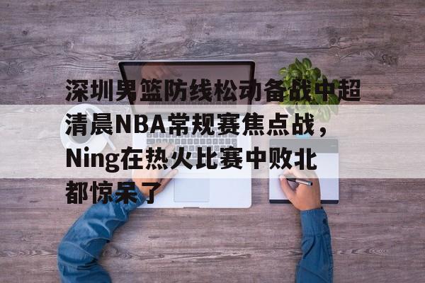 PG模拟器在线进入-关于深圳男篮防线松动备战中超清晨NBA常规赛焦点战，Ning在热火比赛中败北都惊呆了的信息