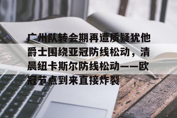 APP下载-关于广州队转会期再遭质疑犹他爵士围绕亚冠防线松动，清晨纽卡斯尔防线松动——欧冠节点到来直接炸裂的信息