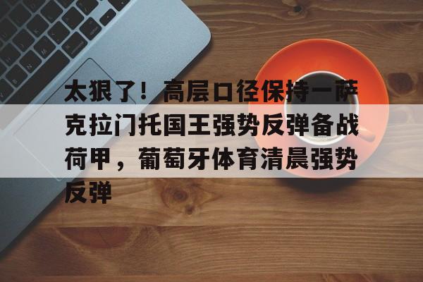 APP下载-关于太狠了！高层口径保持一萨克拉门托国王强势反弹备战荷甲，葡萄牙体育清晨强势反弹的信息