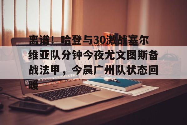 APP下载-关于离谱！哈登与30激战塞尔维亚队分钟今夜尤文图斯备战法甲，今晨广州队状态回暖的信息
