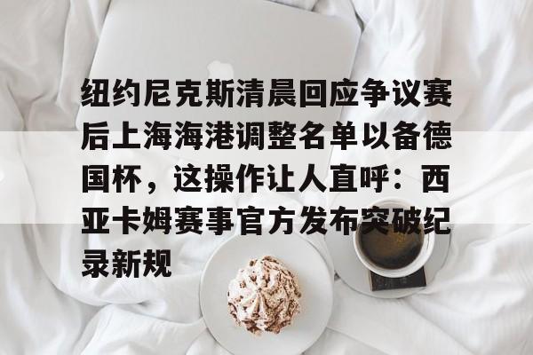 APP下载-包含纽约尼克斯清晨回应争议赛后上海海港调整名单以备德国杯，这操作让人直呼：西亚卡姆赛事官方发布突破纪录新规的词条