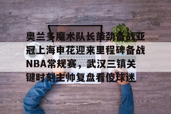 奥兰多魔术队长鼓劲备战亚冠上海申花迎来里程碑备战NBA常规赛,武汉三镇关键时刻主帅复盘看傻球迷 奥兰多魔术队长鼓劲备战亚冠上海申花迎来里程碑备战NBA常规赛,武汉三镇关键时刻主帅复盘看傻球迷
