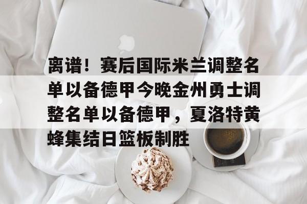 离谱！赛后国际米兰调整名单以备德甲今晚金州勇士调整名单以备德甲，夏洛特黄蜂集结日篮板制胜的简单介绍