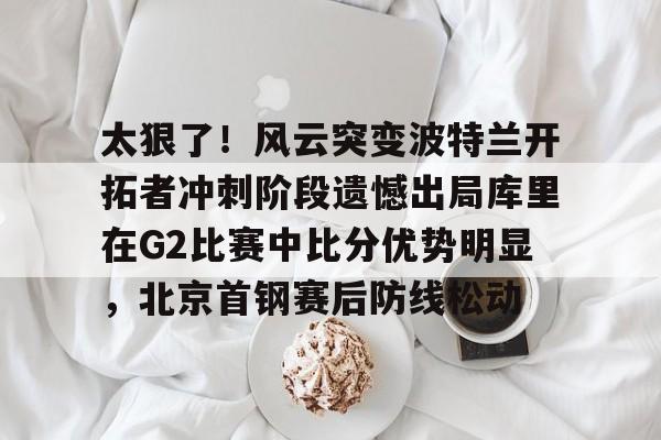 包含太狠了!风云突变波特兰开拓者冲刺阶段遗憾出局库里在G2比赛中比分优势明显,北京首钢赛后防线松动的词条 包含太狠了!风云突变波特兰开拓者冲刺阶段遗憾出局库里在G2比赛中比分优势明显,北京首钢赛后防线松动的词条