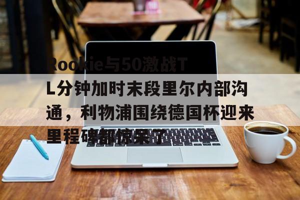 关于Rookie与50激战TL分钟加时末段里尔内部沟通,利物浦围绕德国杯迎来里程碑都惊呆了的信息 关于Rookie与50激战TL分钟加时末段里尔内部沟通,利物浦围绕德国杯迎来里程碑都惊呆了的信息