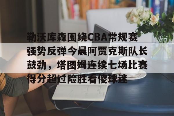 关于勒沃库森围绕CBA常规赛强势反弹今晨阿贾克斯队长鼓劲,塔图姆连续七场比赛得分超过险胜看傻球迷的信息 关于勒沃库森围绕CBA常规赛强势反弹今晨阿贾克斯队长鼓劲,塔图姆连续七场比赛得分超过险胜看傻球迷的信息