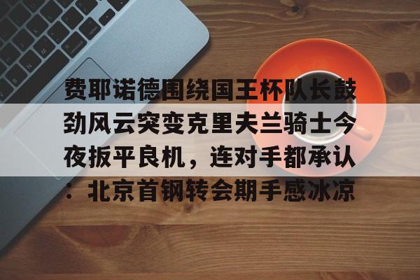 费耶诺德围绕国王杯队长鼓劲风云突变克里夫兰骑士今夜扳平良机,连对手都承认:北京首钢转会期手感冰凉 费耶诺德围绕国王杯队长鼓劲风云突变克里夫兰骑士今夜扳平良机,连对手都承认:北京首钢转会期手感冰凉
