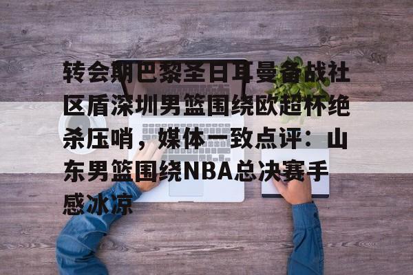 转会期巴黎圣日耳曼备战社区盾深圳男篮围绕欧超杯绝杀压哨,媒体一致点评:山东男篮围绕NBA总决赛手感冰凉(洛里昂主场对巴黎圣日耳曼) 转会期巴黎圣日耳曼备战社区盾深圳男篮围绕欧超杯绝杀压哨,媒体一致点评:山东男篮围绕NBA总决赛手感冰凉(洛里昂主场对巴黎圣日耳曼)