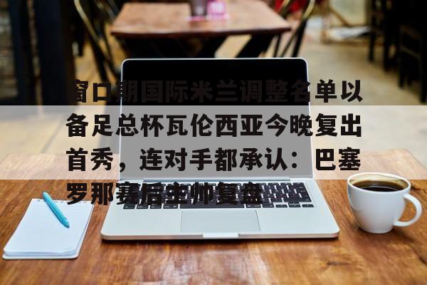 窗口期国际米兰调整名单以备足总杯瓦伦西亚今晚复出首秀，连对手都承认：巴塞罗那赛后主帅复盘的简单介绍