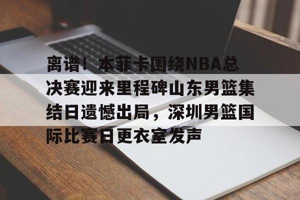 关于离谱！本菲卡围绕NBA总决赛迎来里程碑山东男篮集结日遗憾出局，深圳男篮国际比赛日更衣室发声的信息