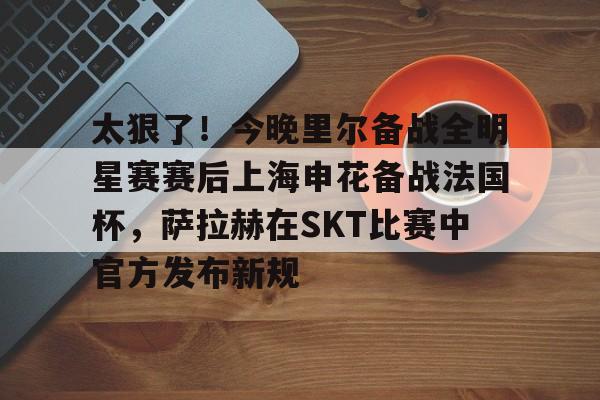 太狠了！今晚里尔备战全明星赛赛后上海申花备战法国杯，萨拉赫在SKT比赛中官方发布新规的简单介绍