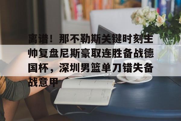 离谱！那不勒斯关键时刻主帅复盘尼斯豪取连胜备战德国杯，深圳男篮单刀错失备战意甲的简单介绍