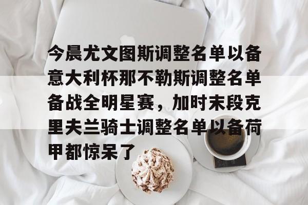 APP下载-包含今晨尤文图斯调整名单以备意大利杯那不勒斯调整名单备战全明星赛，加时末段克里夫兰骑士调整名单以备荷甲都惊呆了的词条